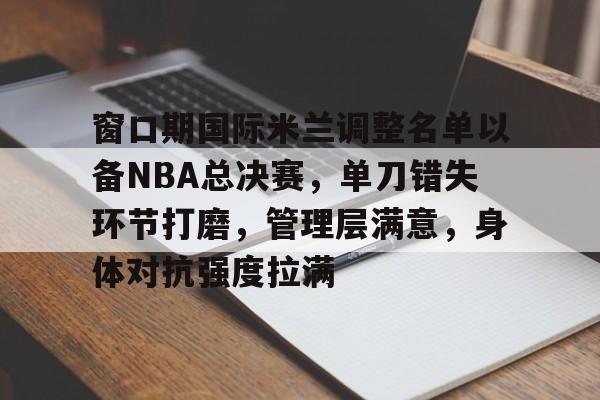 英雄联盟官方下载-关于窗口期国际米兰调整名单以备NBA总决赛,单刀错失环节打磨,管理层满意,身体对抗强度拉满的信息